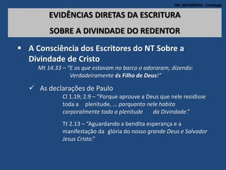 TEO. SISTEMÁTICA - Cristologia
EVIDÊNCIAS DIRETAS DA ESCRITURA
SOBRE A DIVINDADE DO REDENTOR
 A Consciência dos Escritores do NT Sobre a
Divindade de Cristo
Mt 14.33 – “E os que estavam no barco o adoraram, dizendo:
Verdadeiramente és Filho de Deus!”
 As declarações de Paulo
Cl 1.19; 2.9 – “Porque aprouve a Deus que nele residisse
toda a plenitude, ... porquanto nele habita
corporalmente toda a plenitude da Divindade.”
Tt 2.13 – “Aguardando a bendita esperança e a
manifestação da glória do nosso grande Deus e Salvador
Jesus Cristo.”
 