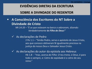 TEO. SISTEMÁTICA - Cristologia
EVIDÊNCIAS DIRETAS DA ESCRITURA
SOBRE A DIVINDADE DO REDENTOR
 A Consciência dos Escritores do NT Sobre a
Divindade de Cristo
Mt 14.33 – “E os que estavam no barco o adoraram, dizendo:
Verdadeiramente és Filho de Deus!”
 As declarações de Pedro
2 Pe 1.1 – “Simão Pedro, servo e apóstolo de Jesus Cristo,
aos que conosco obtiveram fé igualmente preciosa na
justiça do nosso Deus e Salvador Jesus Cristo.
 As declarações do autor da epístola aos Hebreus
Hb 1.8 - “mas, acerca do Filho: O teu trono, ó Deus, é para
todo o sempre, e: Cetro de eqüidade é o cetro do seu
reino.”
 