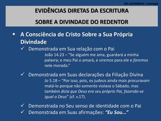 TEO. SISTEMÁTICA - Cristologia
EVIDÊNCIAS DIRETAS DA ESCRITURA
SOBRE A DIVINDADE DO REDENTOR
 A Consciência de Cristo Sobre a Sua Própria
Divindade
 Demonstrada em Sua relação com o Pai
João 14.23 – “Se alguém me ama, guardará a minha
palavra; e meu Pai o amará, e viremos para ele e faremos
nele morada.”
 Demonstrada em Suas declarações da Filiação Divina
Jo 5.18 – “Por isso, pois, os judeus ainda mais procuravam
matá-lo porque não somente violava o Sábado, mas
também dizia que Deus era seu próprio Pai, fazendo-se
igual a Deus” (cf. v.17).
 Demonstrada no Seu senso de identidade com o Pai
 Demonstrada em Suas afirmações: “Eu Sou...”
 