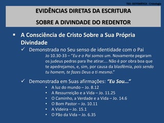 TEO. SISTEMÁTICA - Cristologia
EVIDÊNCIAS DIRETAS DA ESCRITURA
SOBRE A DIVINDADE DO REDENTOR
 A Consciência de Cristo Sobre a Sua Própria
Divindade
 Demonstrada no Seu senso de identidade com o Pai
Jo 10.30-33 – “Eu e o Pai somos um. Novamente pegaram
os judeus pedras para lhe atirar.... Não é por obra boa que
te apedrejamos, e, sim, por causa da blasfêmia, pois sendo
tu homem, te fazes Deus a ti mesmo.”
 Demonstrada em Suas afirmações: “Eu Sou...”
• A luz do mundo – Jo. 8.12
• A Ressurreição e a Vida – Jo. 11.25
• O Caminho, a Verdade e a Vida – Jo. 14.6
• O Bom Pastor – Jo. 10.11
• A Videira – Jo. 15.1
• O Pão da Vida – Jo. 6.35
 