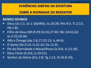 TEO. SISTEMÁTICA - Cristologia
EVIDÊNCIAS DIRETAS DA ESCRITURA
SOBRE A DIVINDADE DO REDENTOR
NOMES DIVINOS
 Deus (Jo.1:1; Jo.1:18(ARA); Jo.20:28; Rm.9:5; Tt.2:13;
Hb.1:8).
 Filho de Deus (Mt.8:29;16:16;27:40; Mc.14:61,62;
Jo.5:25;10:36;
 Alfa e Ômega (Ap.1:8,17;22:13; Is.44:6).
 O Santo (At.3:14; Is.41:14; Os.11:9).
 Pai da Eternidade e Maravilhoso (Is.9:6; Jz.13:18).
 Deus Forte (Is.9:6; Is.10:21).
 Senhor da Glória (ICo.2:8; Tg.1:21; Sl.24:8-10).
 