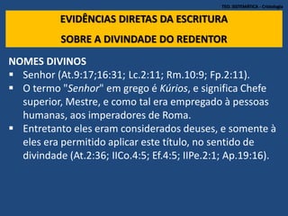 TEO. SISTEMÁTICA - Cristologia
EVIDÊNCIAS DIRETAS DA ESCRITURA
SOBRE A DIVINDADE DO REDENTOR
NOMES DIVINOS
 Senhor (At.9:17;16:31; Lc.2:11; Rm.10:9; Fp.2:11).
 O termo "Senhor" em grego é Kúrios, e significa Chefe
superior, Mestre, e como tal era empregado à pessoas
humanas, aos imperadores de Roma.
 Entretanto eles eram considerados deuses, e somente à
eles era permitido aplicar este título, no sentido de
divindade (At.2:36; IICo.4:5; Ef.4:5; IIPe.2:1; Ap.19:16).
 