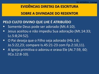 TEO. SISTEMÁTICA - Cristologia
EVIDÊNCIAS DIRETAS DA ESCRITURA
SOBRE A DIVINDADE DO REDENTOR
PELO CULTO DIVINO QUE LHE É ATRIBUÍDO
 Somente Deus pode ser adorado (Mt.4:10).
 Jesus aceitou e não impediu Sua adoração (Mt.14:33;
Lc.5:8;24:52).
 O Pai deseja que o Filho seja adorado (Hb.1:6;
Jo.5:22,23; compare Is.45:21-23 com Fp.2:10,11).
 A Igreja primitiva o adorou e orava Ele (At.7:59, 60;
IICo.12:8-10).
 