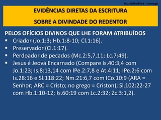 TEO. SISTEMÁTICA - Cristologia
EVIDÊNCIAS DIRETAS DA ESCRITURA
SOBRE A DIVINDADE DO REDENTOR
PELOS OFÍCIOS DIVINOS QUE LHE FORAM ATRIBUÍDOS
 Criador (Jo.1:3; Hb.1:8-10; Cl.1:16).
 Preservador (Cl.1:17).
 Perdoador de pecados (Mc.2:5,7,11; Lc.7:49).
 Jesus é Jeová Encarnado (Compare Is.40:3,4 com
Jo.1:23; Is.8:13,14 com IPe.2:7,8 e At.4:11; IPe.2:6 com
Is.28:16 e Sl.118:22; Nm.21:6,7 com ICo.10:9 (ARA =
Senhor; ARC = Cristo; no grego = Criston); Sl.102:22-27
com Hb.1:10-12; Is.60:19 com Lc.2:32; Zc.3:1,2).
 