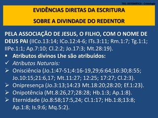TEO. SISTEMÁTICA - Cristologia
EVIDÊNCIAS DIRETAS DA ESCRITURA
SOBRE A DIVINDADE DO REDENTOR
PELA ASSOCIAÇÃO DE JESUS, O FILHO, COM O NOME DE
DEUS PAI (IICo.13:14; ICo.12:4-6; ITs.3:11; Rm.1:7; Tg.1:1;
IIPe.1:1; Ap.7:10; Cl.2:2; Jo.17:3; Mt.28:19).
 Atributos divinos Lhe são atribuídos:
 Atributos Naturais:
 Onisciência (Jo.1:47-51;4:16-19,29;6:64;16:30;8:55;
Jo.10:15;21:6,17; Mt.11:27; 12:25; 17:27; Cl.2:3).
 Onipresença (Jo.3:13;14:23 Mt.18:20;28:20; Ef.1:23).
 Onipotência (Mt.8:26,27;28:28; Hb.1:3; Ap.1:8).
 Eternidade (Jo.8:58;17:5,24; Cl.1:17; Hb.1:8;13:8;
Ap.1:8; Is.9:6; Mq.5:2).
 