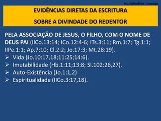TEO. SISTEMÁTICA - Cristologia
EVIDÊNCIAS DIRETAS DA ESCRITURA
SOBRE A DIVINDADE DO REDENTOR
PELA ASSOCIAÇÃO DE JESUS, O FILHO, COM O NOME DE
DEUS PAI (IICo.13:14; ICo.12:4-6; ITs.3:11; Rm.1:7; Tg.1:1;
IIPe.1:1; Ap.7:10; Cl.2:2; Jo.17:3; Mt.28:19).
 Vida (Jo.10:17,18;11:25;14:6).
 Imutabilidade (Hb.1:11;13:8; Sl.102:26,27).
 Auto-Existência (Jo.1:1,2)
 Espiritualidade (IICo.3:17,18).
 