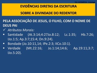 TEO. SISTEMÁTICA - Cristologia
EVIDÊNCIAS DIRETAS DA ESCRITURA
SOBRE A DIVINDADE DO REDENTOR
PELA ASSOCIAÇÃO DE JESUS, O FILHO, COM O NOME DE
DEUS PAI
 Atributos Morais:
 Santidade (At.3:14;4:27Jo.8:12; Lc.1:35; Hb.7:26;
IJo.1:5; Ap.3:7;15:4; Dn.9:24).
 Bondade (Jo.10:11,14; IPe.2:3; IICo.10:1).
 Verdade (Mt.22:16; Jo.1:14;14:6; Ap.19:11;3:7;
IJo.5:20).
 