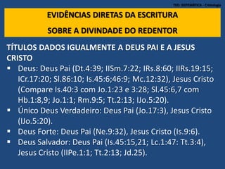 TEO. SISTEMÁTICA - Cristologia
EVIDÊNCIAS DIRETAS DA ESCRITURA
SOBRE A DIVINDADE DO REDENTOR
TÍTULOS DADOS IGUALMENTE A DEUS PAI E A JESUS
CRISTO
 Deus: Deus Pai (Dt.4:39; IISm.7:22; IRs.8:60; IIRs.19:15;
ICr.17:20; Sl.86:10; Is.45:6;46:9; Mc.12:32), Jesus Cristo
(Compare Is.40:3 com Jo.1:23 e 3:28; Sl.45:6,7 com
Hb.1:8,9; Jo.1:1; Rm.9:5; Tt.2:13; IJo.5:20).
 Único Deus Verdadeiro: Deus Pai (Jo.17:3), Jesus Cristo
(IJo.5:20).
 Deus Forte: Deus Pai (Ne.9:32), Jesus Cristo (Is.9:6).
 Deus Salvador: Deus Pai (Is.45:15,21; Lc.1:47: Tt.3:4),
Jesus Cristo (IIPe.1:1; Tt.2:13; Jd.25).
 