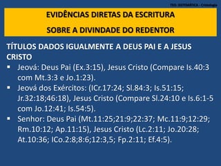 TEO. SISTEMÁTICA - Cristologia
EVIDÊNCIAS DIRETAS DA ESCRITURA
SOBRE A DIVINDADE DO REDENTOR
TÍTULOS DADOS IGUALMENTE A DEUS PAI E A JESUS
CRISTO
 Jeová: Deus Pai (Ex.3:15), Jesus Cristo (Compare Is.40:3
com Mt.3:3 e Jo.1:23).
 Jeová dos Exércitos: (ICr.17:24; Sl.84:3; Is.51:15;
Jr.32:18;46:18), Jesus Cristo (Compare Sl.24:10 e Is.6:1-5
com Jo.12:41; Is.54:5).
 Senhor: Deus Pai (Mt.11:25;21:9;22:37; Mc.11:9;12:29;
Rm.10:12; Ap.11:15), Jesus Cristo (Lc.2:11; Jo.20:28;
At.10:36; ICo.2:8;8:6;12:3,5; Fp.2:11; Ef.4:5).
 