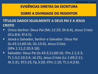 TEO. SISTEMÁTICA - Cristologia
EVIDÊNCIAS DIRETAS DA ESCRITURA
SOBRE A DIVINDADE DO REDENTOR
TÍTULOS DADOS IGUALMENTE A DEUS PAI E A JESUS
CRISTO
 Único Senhor: Deus Pai (Mc.12:29; Dt.6:4), Jesus Cristo
(ICo.8:6; Ef.4:5).
 Jeová e Salvador, Senhor e Salvador: Deus Pai
(Is.43:11;60:16; Os.13:4), Jesus Cristo
(IIPe.1:11;2:20;3:18).
 Salvador: Deus Pai (Is.43:3,11;60:16; ITm.1:1;2:3;
Tt.1:3;2:10;3:4; Jd.25), Jesus Cristo (Lc.1:69;2:11;
At.5:31; Ef.5:23; Fp.3:20; IITm.1:10; Tt.1:4;3:6).
 