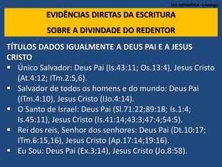 TEO. SISTEMÁTICA - Cristologia
EVIDÊNCIAS DIRETAS DA ESCRITURA
SOBRE A DIVINDADE DO REDENTOR
TÍTULOS DADOS IGUALMENTE A DEUS PAI E A JESUS
CRISTO
 Único Salvador: Deus Pai (Is.43:11; Os.13:4), Jesus Cristo
(At.4:12; ITm.2:5,6).
 Salvador de todos os homens e do mundo: Deus Pai
(ITm.4:10), Jesus Cristo (IJo.4:14).
 O Santo de Israel: Deus Pai (Sl.71:22;89:18; Is.1:4;
Is.45:11), Jesus Cristo (Is.41:14;43:3;47:4;54:5).
 Rei dos reis, Senhor dos senhores: Deus Pai (Dt.10:17;
ITm.6:15,16), Jesus Cristo (Ap.17:14;19:16).
 Eu Sou: Deus Pai (Ex.3:14), Jesus Cristo (Jo.8:58).
 