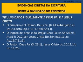 TEO. SISTEMÁTICA - Cristologia
EVIDÊNCIAS DIRETAS DA ESCRITURA
SOBRE A DIVINDADE DO REDENTOR
TÍTULOS DADOS IGUALMENTE A DEUS PAI E A JESUS
CRISTO
 O Primeiro e O Último: Deus Pai (Is.41:4;44:6;48:12)
Jesus Cristo (Ap.1:11,17;2:8;22:13).
 O Esposo de Israel e da Igreja: Deus Pai (Is.54:5;62:5;
Jr.3:14; Os.2:16), Jesus Cristo (Jo.3:9; IICo.11:2;;
Ap.19:7;21:9).
 O Pastor: Deus Pai (Sl.23:1), Jesus Cristo (Jo.10:11,14;
Hb.13:20).
 