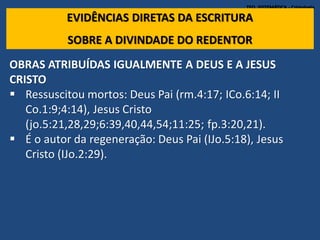 TEO. SISTEMÁTICA - Cristologia
EVIDÊNCIAS DIRETAS DA ESCRITURA
SOBRE A DIVINDADE DO REDENTOR
OBRAS ATRIBUÍDAS IGUALMENTE A DEUS E A JESUS
CRISTO
 Ressuscitou mortos: Deus Pai (rm.4:17; ICo.6:14; II
Co.1:9;4:14), Jesus Cristo
(jo.5:21,28,29;6:39,40,44,54;11:25; fp.3:20,21).
 É o autor da regeneração: Deus Pai (IJo.5:18), Jesus
Cristo (IJo.2:29).
 