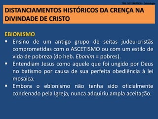 DISTANCIAMENTOS HISTÓRICOS DA CRENÇA NA
DIVINDADE DE CRISTO
TEO. SISTEMÁTICA - Cristologia
EBIONISMO
 Ensino de um antigo grupo de seitas judeu-cristãs
comprometidas com o ASCETISMO ou com um estilo de
vida de pobreza (do heb. Ebonim = pobres).
 Entendiam Jesus como aquele que foi ungido por Deus
no batismo por causa de sua perfeita obediência à lei
mosaica.
 Embora o ebionismo não tenha sido oficialmente
condenado pela Igreja, nunca adquiriu ampla aceitação.
 