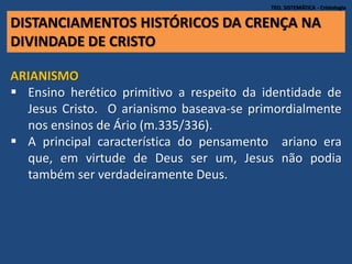 DISTANCIAMENTOS HISTÓRICOS DA CRENÇA NA
DIVINDADE DE CRISTO
TEO. SISTEMÁTICA - Cristologia
ARIANISMO
 Ensino herético primitivo a respeito da identidade de
Jesus Cristo. O arianismo baseava-se primordialmente
nos ensinos de Ário (m.335/336).
 A principal característica do pensamento ariano era
que, em virtude de Deus ser um, Jesus não podia
também ser verdadeiramente Deus.
 