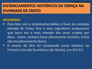 DISTANCIAMENTOS HISTÓRICOS DA CRENÇA NA
DIVINDADE DE CRISTO
TEO. SISTEMÁTICA - Cristologia
ARIANISMO
 Para lidar com o testemunho bíblico a favor da condição
elevada de Cristo, Ário e seus seguidores propuseram
que Jesus era o mais elevado dos seres criados por
Deus. Assim, embora fosse plenamente humano, Cristo
não era plenamente divino.
 O ensino de Ário foi condenado como herético no
Primeiro Concílio Ecumênico (de Nicéia), em 325 d.C.
 