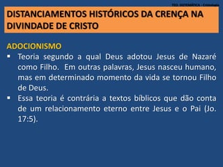 TEO. SISTEMÁTICA - Cristologia
ADOCIONISMO
 Teoria segundo a qual Deus adotou Jesus de Nazaré
como Filho. Em outras palavras, Jesus nasceu humano,
mas em determinado momento da vida se tornou Filho
de Deus.
 Essa teoria é contrária a textos bíblicos que dão conta
de um relacionamento eterno entre Jesus e o Pai (Jo.
17:5).
DISTANCIAMENTOS HISTÓRICOS DA CRENÇA NA
DIVINDADE DE CRISTO
 