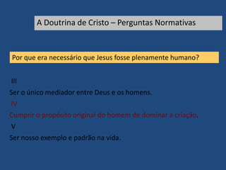 Por que era necessário que Jesus fosse plenamente humano?
III
Ser o único mediador entre Deus e os homens.
IV
Cumprir o propósito original do homem de dominar a criação.
V
Ser nosso exemplo e padrão na vida.
A Doutrina de Cristo – Perguntas Normativas
 