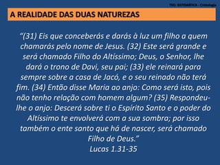 TEO. SISTEMÁTICA - Cristologia
“(31) Eis que conceberás e darás à luz um filho a quem
chamarás pelo nome de Jesus. (32) Este será grande e
será chamado Filho do Altíssimo; Deus, o Senhor, lhe
dará o trono de Davi, seu pai; (33) ele reinará para
sempre sobre a casa de Jacó, e o seu reinado não terá
fim. (34) Então disse Maria ao anjo: Como será isto, pois
não tenho relação com homem algum? (35) Respondeu-
lhe o anjo: Descerá sobre ti o Espírito Santo e o poder do
Altíssimo te envolverá com a sua sombra; por isso
também o ente santo que há de nascer, será chamado
Filho de Deus.”
Lucas 1.31-35
A REALIDADE DAS DUAS NATUREZAS
 