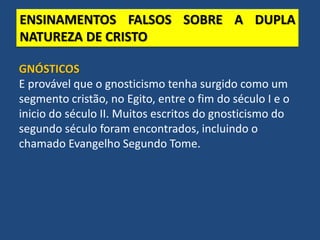 ENSINAMENTOS FALSOS SOBRE A DUPLA
NATUREZA DE CRISTO
GNÓSTICOS
E provável que o gnosticismo tenha surgido como um
segmento cristão, no Egito, entre o fim do século I e o
inicio do século II. Muitos escritos do gnosticismo do
segundo século foram encontrados, incluindo o
chamado Evangelho Segundo Tome.
 