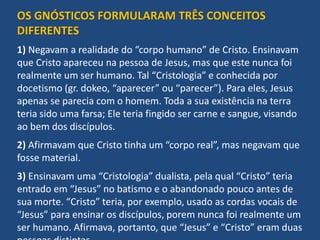 OS GNÓSTICOS FORMULARAM TRÊS CONCEITOS
DIFERENTES
1) Negavam a realidade do “corpo humano” de Cristo. Ensinavam
que Cristo apareceu na pessoa de Jesus, mas que este nunca foi
realmente um ser humano. Tal “Cristologia” e conhecida por
docetismo (gr. dokeo, “aparecer” ou “parecer”). Para eles, Jesus
apenas se parecia com o homem. Toda a sua existência na terra
teria sido uma farsa; Ele teria fingido ser carne e sangue, visando
ao bem dos discípulos.
2) Afirmavam que Cristo tinha um “corpo real”, mas negavam que
fosse material.
3) Ensinavam uma “Cristologia” dualista, pela qual “Cristo” teria
entrado em “Jesus” no batismo e o abandonado pouco antes de
sua morte. “Cristo” teria, por exemplo, usado as cordas vocais de
“Jesus” para ensinar os discípulos, porem nunca foi realmente um
ser humano. Afirmava, portanto, que “Jesus” e “Cristo” eram duas
 