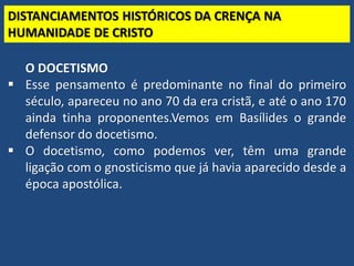 TEO. SISTEMÁTICA - Cristologia
DISTANCIAMENTOS HISTÓRICOS DA CRENÇA NA
HUMANIDADE DE CRISTO
O DOCETISMO
 Esse pensamento é predominante no final do primeiro
século, apareceu no ano 70 da era cristã, e até o ano 170
ainda tinha proponentes.Vemos em Basílides o grande
defensor do docetismo.
 O docetismo, como podemos ver, têm uma grande
ligação com o gnosticismo que já havia aparecido desde a
época apostólica.
 