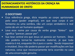 TEO. SISTEMÁTICA - Cristologia
DISTANCIAMENTOS HISTÓRICOS DA CRENÇA NA
HUMANIDADE DE CRISTO
O DOCETISMO
 Essa referência grega, dizia respeito ao corpo aprisionado
pelo aeon (poder angelical), em que esse corpo é um
fantasma ou uma sombra, não um corpo verdadeiro e real
como de um ser humano qualquer.
 Leva esse nome por causa do verbo grego “dokeo” que
significa “parecer, passar por”.
 Sua tese central era que Jesus só parecia ser homem. Deus
não poderia tornar-Se realmente material, já que toda
matéria é má, enquanto Ele é puro e santo. Sendo impassível
e imutável, Deus não poderia passar por modificações em Sua
natureza, coisa que necessariamente teria ocorrido no caso
de uma encarnação genuína.
 
