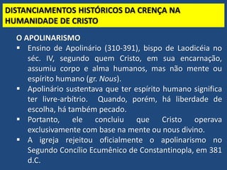 TEO. SISTEMÁTICA - Cristologia
DISTANCIAMENTOS HISTÓRICOS DA CRENÇA NA
HUMANIDADE DE CRISTO
O APOLINARISMO
 Ensino de Apolinário (310-391), bispo de Laodicéia no
séc. IV, segundo quem Cristo, em sua encarnação,
assumiu corpo e alma humanos, mas não mente ou
espírito humano (gr. Nous).
 Apolinário sustentava que ter espírito humano significa
ter livre-arbítrio. Quando, porém, há liberdade de
escolha, há também pecado.
 Portanto, ele concluiu que Cristo operava
exclusivamente com base na mente ou nous divino.
 A igreja rejeitou oficialmente o apolinarismo no
Segundo Concílio Ecumênico de Constantinopla, em 381
d.C.
 