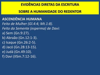 TEO. SISTEMÁTICA - Cristologia
ASCENDÊNCIA HUMANA
Feito de Mulher (Gl.4:4; Mt.1:8).
Feito da Semente (esperma) de Davi:
a) Sem (Gn.9:27).
b) Abraão (Gn.12:1-3).
c) Isaque (Gn.26:2-5).
d) Jacó (Gn.28:13-15).
e) Judá (Gn.49:10).
f) Davi (IISm.7:12-16).
EVIDÊNCIAS DIRETAS DA ESCRITURA
SOBRE A HUMANIDADE DO REDENTOR
 
