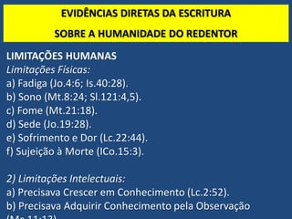 TEO. SISTEMÁTICA - Cristologia
EVIDÊNCIAS DIRETAS DA ESCRITURA
SOBRE A HUMANIDADE DO REDENTOR
LIMITAÇÕES HUMANAS
Limitações Físicas:
a) Fadiga (Jo.4:6; Is.40:28).
b) Sono (Mt.8:24; Sl.121:4,5).
c) Fome (Mt.21:18).
d) Sede (Jo.19:28).
e) Sofrimento e Dor (Lc.22:44).
f) Sujeição à Morte (ICo.15:3).
2) Limitações Intelectuais:
a) Precisava Crescer em Conhecimento (Lc.2:52).
b) Precisava Adquirir Conhecimento pela Observação
 