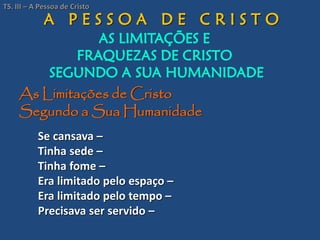 A P E S S O A D E C R I S T O
AS LIMITAÇÕES E
FRAQUEZAS DE CRISTO
SEGUNDO A SUA HUMANIDADE
As Limitações de Cristo
Segundo a Sua Humanidade
Se cansava –
Tinha sede –
Tinha fome –
Era limitado pelo espaço –
Era limitado pelo tempo –
Precisava ser servido –
TS. III – A Pessoa de Cristo
 
