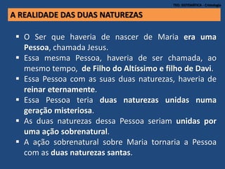 TEO. SISTEMÁTICA - Cristologia
 O Ser que haveria de nascer de Maria era uma
Pessoa, chamada Jesus.
 Essa mesma Pessoa, haveria de ser chamada, ao
mesmo tempo, de Filho do Altíssimo e filho de Davi.
 Essa Pessoa com as suas duas naturezas, haveria de
reinar eternamente.
 Essa Pessoa teria duas naturezas unidas numa
geração misteriosa.
 As duas naturezas dessa Pessoa seriam unidas por
uma ação sobrenatural.
 A ação sobrenatural sobre Maria tornaria a Pessoa
com as duas naturezas santas.
A REALIDADE DAS DUAS NATUREZAS
 