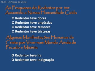 O Redentor teve dores
O Redentor teve angústias
O Redentor teve temores
O Redentor teve tristezas
As Fraquezas do Redentor por ter
Assumido a Nossa Humanidade Caída
O Redentor teve ira
O Redentor teve Indignação
Algumas Manifestações Humanas de
Cristo por Viver num Mundo Ainda de
Pecado e Miséria
TS. III – A Pessoa de Cristo
 