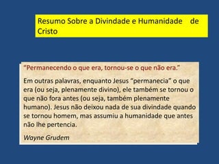 “Permanecendo o que era, tornou-se o que não era.”
Em outras palavras, enquanto Jesus “permanecia” o que
era (ou seja, plenamente divino), ele também se tornou o
que não fora antes (ou seja, também plenamente
humano). Jesus não deixou nada de sua divindade quando
se tornou homem, mas assumiu a humanidade que antes
não lhe pertencia.
Wayne Grudem
Resumo Sobre a Divindade e Humanidade de
Cristo
 