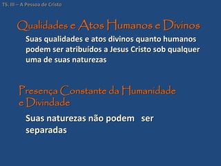 Qualidades e Atos Humanos e Divinos
Suas qualidades e atos divinos quanto humanos
podem ser atribuídos a Jesus Cristo sob qualquer
uma de suas naturezas
Suas naturezas não podem ser
separadas
Presença Constante da Humanidade
e Divindade
TS. III – A Pessoa de Cristo
 