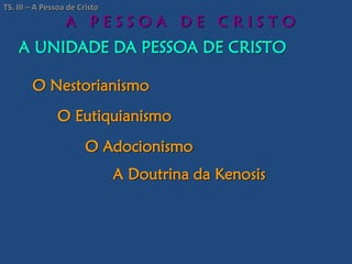 A UNIDADE DA PESSOA DE CRISTO
A P E S S O A D E C R I S T O
O Nestorianismo
O Eutiquianismo
O Adocionismo
A Doutrina da Kenosis
TS. III – A Pessoa de Cristo
 