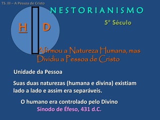 H D
Afirmou a Natureza Humana, mas
Dividiu a Pessoa de Cristo
N E S T O R I A N I S M O
5º Século
O humano era controlado pelo Divino
Sínodo de Éfeso, 431 d.C.
TS. III – A Pessoa de Cristo
Suas duas naturezas (humana e divina) existiam
lado a lado e assim era separáveis.
Unidade da Pessoa
 
