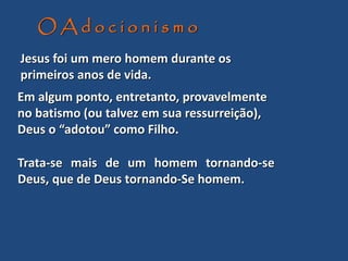 Trata-se mais de um homem tornando-se
Deus, que de Deus tornando-Se homem.
O A d o c i o n i s m o
Jesus foi um mero homem durante os
primeiros anos de vida.
Em algum ponto, entretanto, provavelmente
no batismo (ou talvez em sua ressurreição),
Deus o “adotou” como Filho.
 