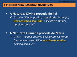 TEO. SISTEMÁTICA - Cristologia
A PROCEDÊNCIA DAS DUAS NATUREZAS
 A Natureza Divina procede do Pai
 Gl 4.4 – “Vindo, porém, a plenitude do tempo,
Deus enviou o seu Filho, nascido de mulher,
nascido sob a lei.”
 A Natureza Humana procede de Maria
 Gl 4.4 – “Vindo, porém, a plenitude do tempo,
Deus enviou o seu Filho, nascido de mulher,
nascido sob a lei.”
 
