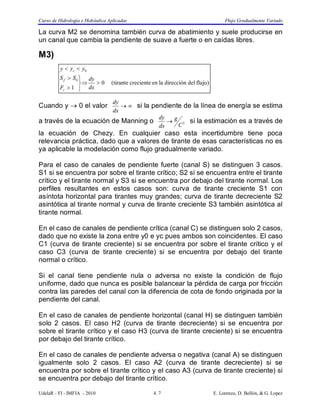 Curso de Hidrología e Hidráulica Aplicadas Flujo Gradualmente Variado 
La curva M2 se denomina también curva de abatimiento y suele producirse en 
un canal que cambia la pendiente de suave a fuerte o en caídas libres. 
M3) 
0 (tirante creciente en la dirección del flujo) 
dy si la pendiente de la línea de energía se estima 
y  y  
y 
c 
S S 
1 
0 
0 
  
   
 
 
dy 
dx 
F 
f 
r 
Cuando y  0 el valor   
dx 
dy  g 
si la estimación es a través de 
a través de la ecuación de Manning o C2 
dx 
la ecuación de Chezy. En cualquier caso esta incertidumbre tiene poca 
relevancia práctica, dado que a valores de tirante de esas características no es 
ya aplicable la modelación como flujo gradualmente variado. 
Para el caso de canales de pendiente fuerte (canal S) se distinguen 3 casos. 
S1 si se encuentra por sobre el tirante crítico; S2 si se encuentra entre el tirante 
crítico y el tirante normal y S3 si se encuentra por debajo del tirante normal. Los 
perfiles resultantes en estos casos son: curva de tirante creciente S1 con 
asíntota horizontal para tirantes muy grandes; curva de tirante decreciente S2 
asintótica al tirante normal y curva de tirante creciente S3 también asintótica al 
tirante normal. 
En el caso de canales de pendiente crítica (canal C) se distinguen solo 2 casos, 
dado que no existe la zona entre y0 e yc pues ambos son coincidentes. El caso 
C1 (curva de tirante creciente) si se encuentra por sobre el tirante crítico y el 
caso C3 (curva de tirante creciente) si se encuentra por debajo del tirante 
normal o crítico. 
Si el canal tiene pendiente nula o adversa no existe la condición de flujo 
uniforme, dado que nunca es posible balancear la pérdida de carga por fricción 
contra las paredes del canal con la diferencia de cota de fondo originada por la 
pendiente del canal. 
En el caso de canales de pendiente horizontal (canal H) se distinguen también 
solo 2 casos. El caso H2 (curva de tirante decreciente) si se encuentra por 
sobre el tirante crítico y el caso H3 (curva de tirante creciente) si se encuentra 
por debajo del tirante crítico. 
En el caso de canales de pendiente adversa o negativa (canal A) se distinguen 
igualmente solo 2 casos. El caso A2 (curva de tirante decreciente) si se 
encuentra por sobre el tirante crítico y el caso A3 (curva de tirante creciente) si 
se encuentra por debajo del tirante crítico. 
UdelaR - FI - IMFIA - 2010 4. 7 E. Lorenzo, D. Bellón, & G. Lopez 
 