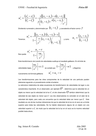 UNNE – Facultad de Ingeniería Física III
Ing. Arturo R. Castaño Año 2005
15 de 18
( )
( )
( ) ( )[ ]
( ) ( )
⎥⎦
⎤
⎢⎣
⎡ −
−−
−−−
=
′−′
′−′
=′
2
12
12
1212
12
12
c
xxv
tt
ttvxx
tt
xx
ux
γ
γ
Dividiendo numerador y denominador por ( )12 tt − , y cancelando el factor común γ
Tenemos
( ) ( )[ ]
( )
( )⎥⎦
⎤
⎢⎣
⎡
−
−−
−−−
=′
12
12
2
1212
1
tt
xx
c
v
vttxx
ux
y como
( )
( )12
12
tt
xx
ux
−
−
=
Nos queda
⎟
⎠
⎞
⎜
⎝
⎛
−
−
=′
2
1
c
vu
vu
u
x
x
x
Esta transformación de Lorentz de velocidades sustituye al resultado galileano. En el límite de
velocidades bajas,
12
<<
c
vux
se cumple que
11 2
→−
c
vux
y llegamos
nuevamente a la formula galileana vuu xx −=′
Las transformaciones para las otras componentes de la velocidad de una partícula pueden
obtenerse siguiendo un procedimiento similar al anterior.
La estructura matemática de estas ecuaciones de transformación de velocidades da lugar a una
característica importante. Si un observador, por ejemplo O′ , determina que la velocidad de un
objeto es menor que la velocidad de la luz c, el otro observador O también determinará que la
velocidad de ese objeto es menor que c. Los dos observadores no coinciden en el valor de la
velocidad del objeto, pero cada uno encuentra que la velocidad debe ser menor que c. Este
resultado es una de las muchas indicaciones de que la velocidad de la luz en el vacío es un límite
superior para todas las velocidades. No ha habido observación alguna de un objeto con una
velocidad superior a c, de modo que la velocidad de la luz en el vacío es la máxima velocidad
posible hasta ahora.
 