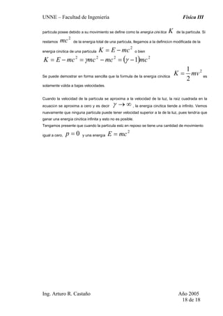 UNNE – Facultad de Ingeniería Física III
Ing. Arturo R. Castaño Año 2005
18 de 18
partícula posee debido a su movimiento se define como la energía cinética K de la partícula. Si
restamos
2
mc de la energía total de una partícula, llegamos a la definición modificada de la
energía cinética de una partícula
2
mcEK −= o bien
( ) 2222
1 mcmcmcmcEK −=−=−= γγ
Se puede demostrar en forma sencilla que la fórmula de la energía cinética
2
2
1
mvK = es
solamente válida a bajas velocidades.
Cuando la velocidad de la partícula se aproxima a la velocidad de la luz, la raíz cuadrada en la
ecuación se aproxima a cero y es decir ∞→γ , la energía cinética tiende a infinito. Vemos
nuevamente que ninguna partícula puede tener velocidad superior a la de la luz, pues tendría que
ganar una energía cinética infinita y esto no es posible.
Tengamos presente que cuando la partícula está en reposo se tiene una cantidad de movimiento
igual a cero, 0=p y una energía
2
mcE =
 