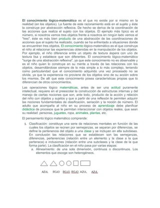 El conocimiento lógico-matemático es el que no existe por si mismo en la
realidad (en los objetos). La fuente de este razonamiento está en el sujeto y éste
la construye por abstracción reflexiva. De hecho se deriva de la coordinación de
las acciones que realiza el sujeto con los objetos. El ejemplo más típico es el
número, si nosotros vemos tres objetos frente a nosotros en ningún lado vemos el
"tres", éste es más bien producto de una abstracción de las coordinaciones de
acciones que el sujeto ha realizado, cuando se ha enfrentado a situaciones donde
se encuentren tres objetos. El conocimiento lógico-matemático es el que construye
el niño al relacionar las experiencias obtenidas en la manipulación de los objetos.
Por ejemplo, el niño diferencia entre un objeto de textura áspera con uno de
textura lisa y establece que son diferentes. El conocimiento lógico-matemático
"surge de una abstracción reflexiva", ya que este conocimiento no es observable y
es el niño quien lo construye en su mente a través de las relaciones con los
objetos, desarrollándose siempre de lo más simple a lo más complejo, teniendo
como particularidad que el conocimiento adquirido una vez procesado no se
olvida, ya que la experiencia no proviene de los objetos sino de su acción sobre
los mismos. De allí que este conocimiento posea características propias que lo
diferencian de otros conocimientos.
Las operaciones lógico matemáticas, antes de ser una actitud puramente
intelectual, requiere en el preescolar la construcción de estructuras internas y del
manejo de ciertas nociones que son, ante todo, producto de la acción y relación
del niño con objetos y sujetos y que a partir de una reflexión le permiten adquirir
las nociones fundamentales de clasificación, seriación y la noción de número. El
adulto que acompaña al niño en su proceso de aprendizaje debe planificar
didáctica de procesos que le permitan interaccionar con objetos reales, que sean
su realidad: personas, juguetes, ropa, animales, plantas, etc.
El pensamiento lógico matemático comprende:
 1. Clasificación: constituye una serie de relaciones mentales en función de las
    cuales los objetos se reúnen por semejanzas, se separan por diferencias, se
    define la pertenencia del objeto a una clase y se incluyen en ella subclases.
    En conclusión las relaciones que se establecen son las semejanzas,
    diferencias, pertenencias (relación entre un elemento y la clase a la que
    pertenece) e inclusiones (relación entre una subclases y la clase de la que
    forma parte). La clasificación en el niño pasa por varias etapas:
      a. Alineamiento: de una sola dimensión, continuos o discontinuos. Los
         elementos que escoge son heterogéneos.
 