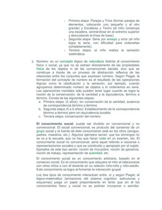 o   Primera etapa: Parejas y Tríos (formar parejas de
                          elementos, colocando uno pequeño y el otro
                          grande) y Escaleras y Techo (el niño construye
                          una escalera, centrándose en el extremo superior
                          y descuidando la línea de base).
                      o   Segunda etapa: Serie por ensayo y error (el niño
                          logra la serie, con dificultad para ordenarlas
                          completamente).
                      o   Tercera etapa: el niño realiza la seriación
                          sistemática.

1. Número: es un concepto lógico de naturaleza distinta al conocimiento
   físico o social, ya que no se extraer directamente de las propiedades
   física de los objetos ni de las convenciones sáciela, sino que se
   construye a través de un proceso de abstracción reflexiva de las
   relaciones entre los conjuntos que expresan número. Según Piaget, la
   formación del concepto de número es el resultado de las operaciones
   lógicas como la clasificación y la seriación; por ejemplo, cuando
   agrupamos determinado número de objetos o lo ordenamos en serie.
   Las operaciones mentales sólo pueden tener lugar cuando se logra la
   noción de la conservación, de la cantidad y la equivalencia, término a
   término. Consta de las siguientes etapas:
     a. Primera etapa: (5 años): sin conservación de la cantidad, ausencia
         de correspondencia término a término.
     b. Segunda etapa (5 a 6 años): Establecimiento de la correspondencia
         término a término pero sin equivalencia durable.
     c. Tercera etapa: conservación del número.

   El conocimiento social, puede ser dividido en convencional y no
   convencional. El social convencional, es producto del consenso de un
   grupo social y la fuente de éste conocimiento está en los otros (amigos,
   padres, maestros, etc.). Algunos ejemplos serían: que los domingos no
   se va a la escuela, que no hay que hacer ruido en un examen, etc. El
   conocimiento social no convencional, sería aquel referido a nociones o
   representaciones sociales y que es construido y apropiado por el sujeto.
   Ejemplos de este tipo serían: noción de rico-pobre, noción de ganancia,
   noción de trabajo, representación de autoridad, etc.
   El conocimiento social es un conocimiento arbitrario, basado en el
   consenso social. Es el conocimiento que adquiere el niño al relacionarse
   con otros niños o con el docente en su relación niño-niño y niño-adulto.
   Este conocimiento se logra al fomentar la interacción grupal.
   Los tres tipos de conocimiento interactúan entre, sí y según Piaget, el
   lógico-matemático (armazones del sistema cognitivo: estructuras y
   esquemas) juega un papel preponderante en tanto que sin él los
   conocimientos físico y social no se podrían incorporar o asimilar.
 