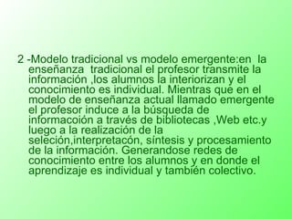 2 -Modelo tradicional vs modelo emergente:en  la enseñanza  tradicional el profesor transmite la información ,los alumnos la interiorizan y el conocimiento es individual. Mientras que en el modelo de enseñanza actual llamado emergente el profesor induce a la búsqueda de informacoión a través de bibliotecas ,Web etc.y luego a la realización de la seleción,interpretacón, síntesis y procesamiento de la información. Generandose redes de conocimiento entre los alumnos y en donde el aprendizaje es individual y también colectivo. 