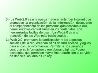 3 - La Web 2.0 es una nueva manera  entender Internet que promueve  la organización  de la  información  de acuerdo al comportamiento de las personas que acceden a ella, permitiendoles centralizarse en los contenidos  con herramientas fáciles de usar.  La Web2.0 es una transición de las Web más tradicionales . La Web 2.0  promuove la participación y los aspectos sociales de la red, creando sitios de facil acceso  y ágiles para encontrar información. Permite  a  los usuarios controlar su información y reelaborar páginas. Poseen tecnolgías que permiten mayor interacción con el servidor en donde el usuario es un rey 