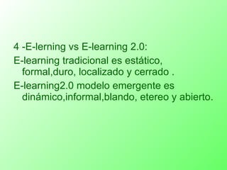 4 -E-lerning vs E-learning 2.0: E-learning tradicional es estático, formal,duro, localizado y cerrado . E-learning2.0 modelo emergente es dinámico,informal,blando, etereo y abierto. 