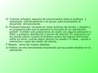 D- Tutorías virtuales: espacio de comunicación entre el profesor  y estudiante, individualmente o en grupo, para acompañar el desarrollo  del estudiante. E- Podcast/netscast: consiste en crear archivos de sonido  y bajarlo a un programa para que la persona lo escuche en un reproductor portatil. También son grabaciones de audio con alguna aplicación o Web, y posterior distribución a través de Internet. En educación se los puede utilizar cuando el profesor quiere dar alguna iformación sobre un tema, cuando algun alumno no puede ir a clase , ayuda a memorizar o para las clases de idioma. F-Mapas:  como los mapas digitales. G-Videos: es otra herramienta importante que se puede emplear en la educación. 