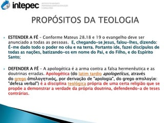    ESTENDER A FÉ – Conforme Mateus 28.18 e 19 o evangelho deve ser
    anunciado a todas as pessoas. E, chegando-se Jesus, falou-lhes, dizendo:
    É-me dado todo o poder no céu e na terra. Portanto ide, fazei discípulos de
    todas as nações, batizando-os em nome do Pai, e do Filho, e do Espírito
    Santo;

   DEFENDER A FÉ – A apologética é a arma contra a falsa hermenêutica e as
    doutrinas erradas. Apologética (do latim tardio apologetĭcus, através
    do grego ἀπολογητικός, por derivação de "apologia", do grego απολογία:
    "defesa verbal") é a disciplina teológica própria de uma certa religião que se
    propõe a demonstrar a verdade da própria doutrina, defendendo-a de teses
    contrárias.
 