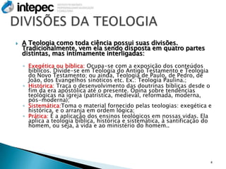    A Teologia como toda ciência possui suas divisões.
    Tradicionalmente, vem ela sendo disposta em quatro partes
    distintas, mas intimamente interligadas:
    ◦ Exegética ou bíblica: Ocupa-se com a exposição dos conteúdos
      bíblicos. Divide-se em Teologia do Antigo Testamento e Teologia
      do Novo Testamento; ou ainda, Teologia de Paulo, de Pedro, de
      João, dos Evangelhos sinóticos etc. Ex.: Teologia Paulina.;
    ◦ Histórica: Traça o desenvolvimento das doutrinas bíblicas desde o
      fim da era apostólica até o presente. Opina sobre tendências
      teológicas na igreja (patrística, medieval, reformada, moderna,
      pós-moderna);
    ◦ Sistemática:Toma o material fornecido pelas teologias: exegética e
      histórica, e o arranja em ordem lógica;
    ◦ Prática: É a aplicação dos ensinos teológicos em nossas vidas. Ela
      aplica a teologia bíblica, histórica e sistemática, à santificação do
      homem, ou seja, à vida e ao ministério do homem..




                                                                          4
 